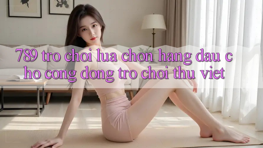 789 Trò chơi - Lựa Chọn Hàng Đầu Cho Cộng Đồng Trò chơi Thủ Việt 789 Trò chơi - Lựa Chọn Hàng Đầu Cho Cộng Đồng Trò chơi Thủ Việt