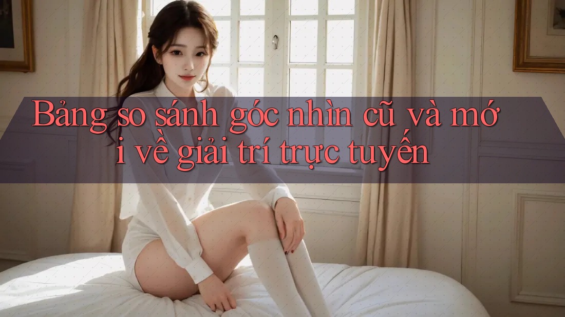 Bảng so sánh góc nhìn cũ và mới về giải trí trực tuyến