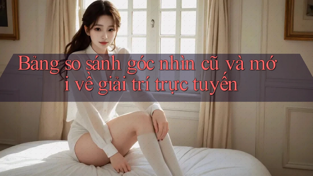 Bảng so sánh góc nhìn cũ và mới về giải trí trực tuyến Bảng so sánh góc nhìn cũ và mới về giải trí trực tuyến