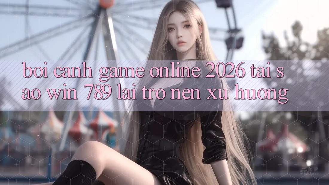 Bối Cảnh Game Online 2026: Tại Sao Win 789 Lại Trở nên Xu Hướng? Bối Cảnh Game Online 2026: Tại Sao Win 789 Lại Trở nên Xu Hướng?