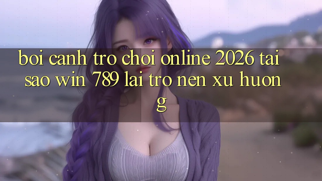 Bối Cảnh Trò chơi Online 2026: Tại Sao Win 789 Lại Trở nên Xu Hướng?