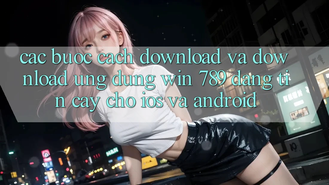 Các bước Cách Download Và Download Ứng Dụng Win 789 Đáng tin cậy Cho iOS Và Android