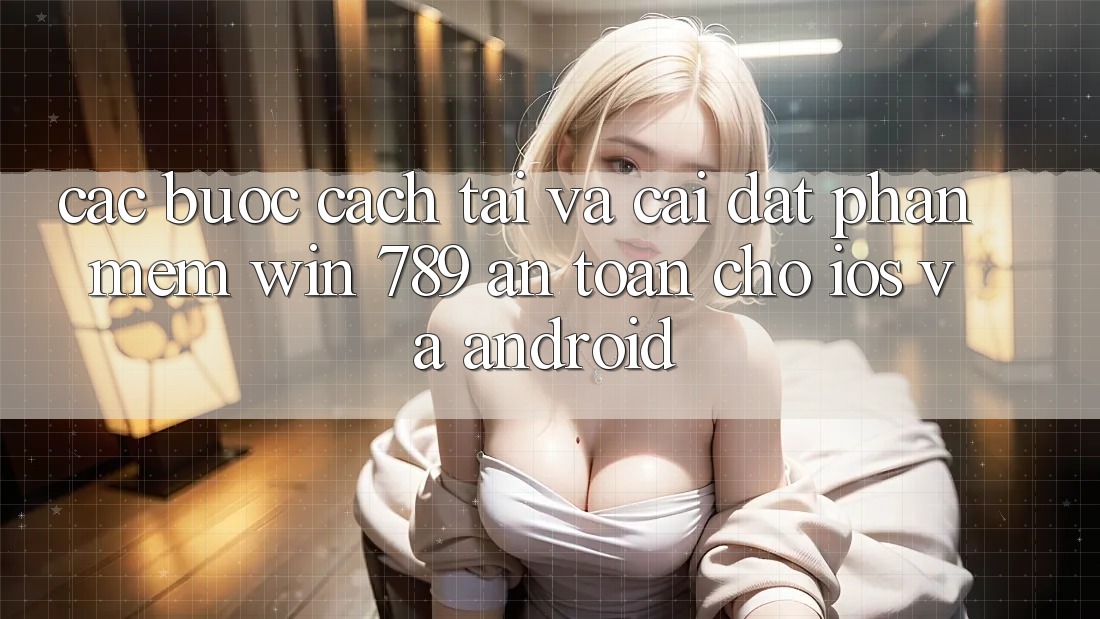 Các bước Cách Tải Và Cài Đặt Phần mềm Win 789 An Toàn Cho iOS Và Android