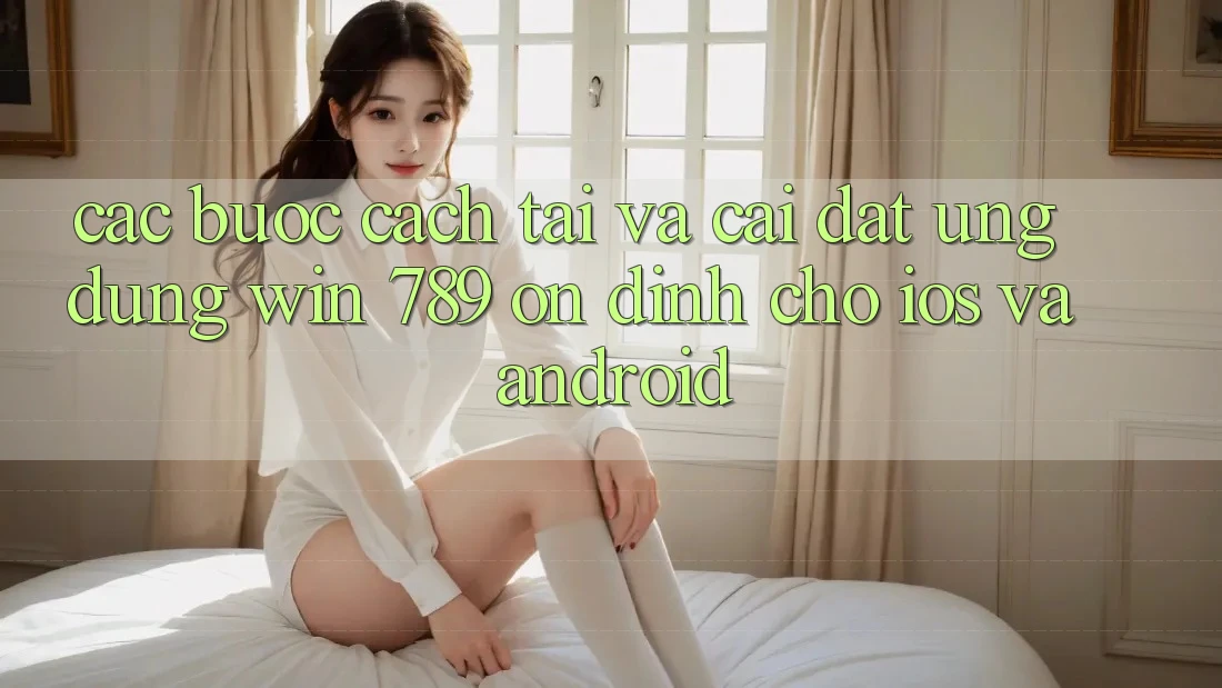 Các bước Cách Tải Và Cài Đặt Ứng Dụng Win 789 Ổn định Cho iOS Và Android