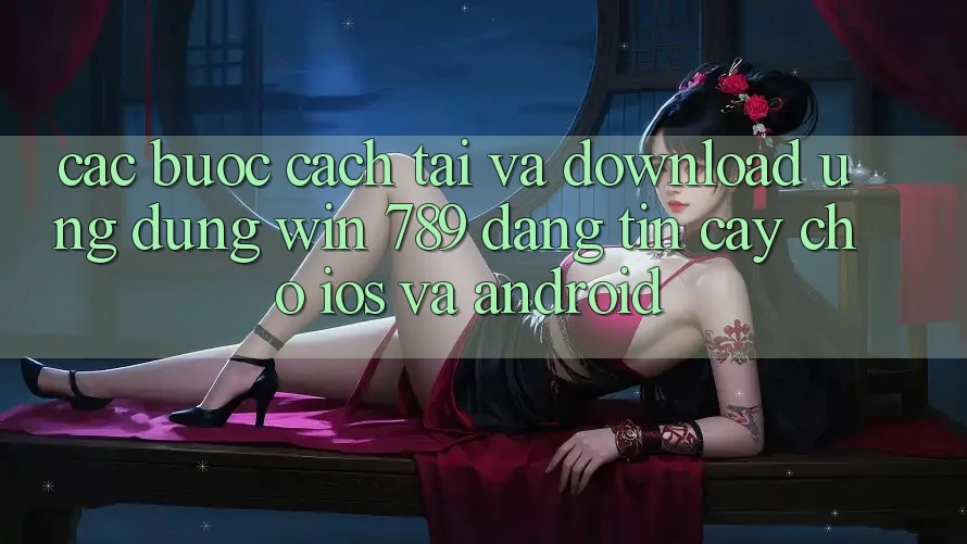 Các bước Cách Tải Và Download Ứng Dụng Win 789 Đáng tin cậy Cho iOS Và Android