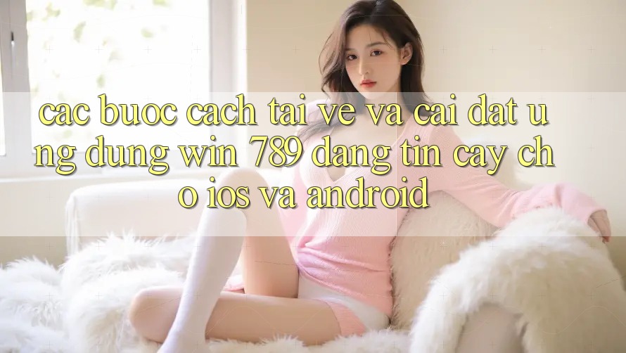 Các bước Cách Tải về Và Cài Đặt Ứng Dụng Win 789 Đáng tin cậy Cho iOS Và Android Các bước Cách Tải về Và Cài Đặt Ứng Dụng Win 789 Đáng tin cậy Cho iOS Và Android