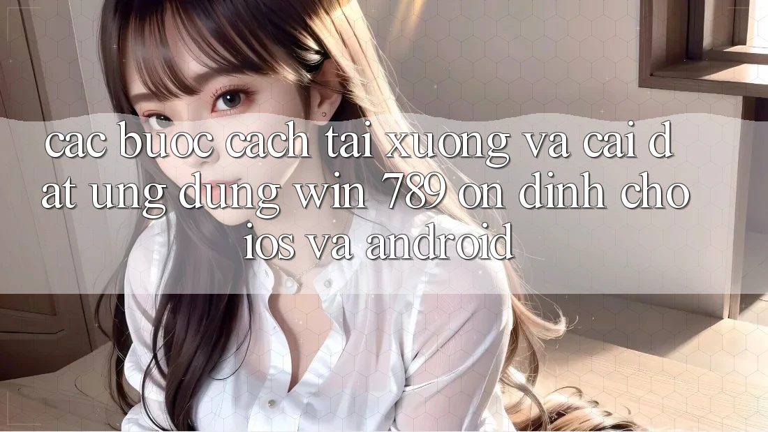 Các bước Cách Tải xuống Và Cài Đặt Ứng Dụng Win 789 Ổn định Cho iOS Và Android