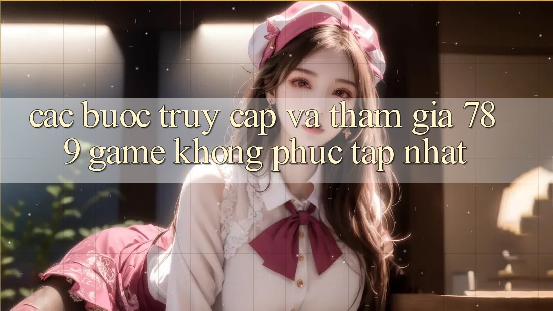 Các bước Truy Cập Và Tham Gia 789 Game Không phức tạp Nhất Các bước Truy Cập Và Tham Gia 789 Game Không phức tạp Nhất