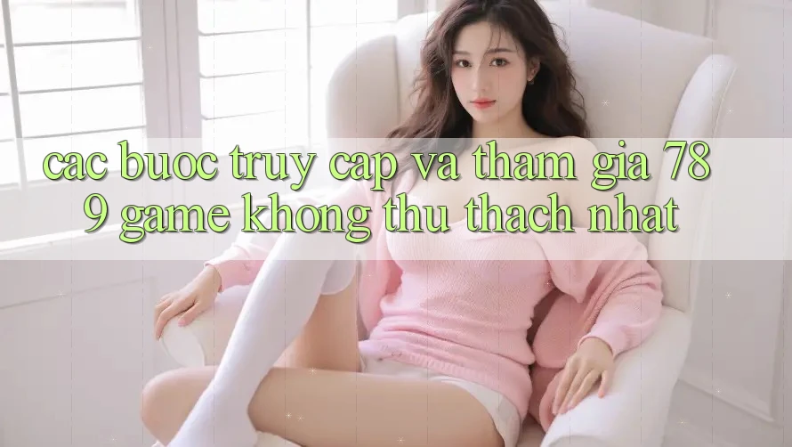 Các bước Truy Cập Và Tham Gia 789 Game Không thử thách Nhất Các bước Truy Cập Và Tham Gia 789 Game Không thử thách Nhất