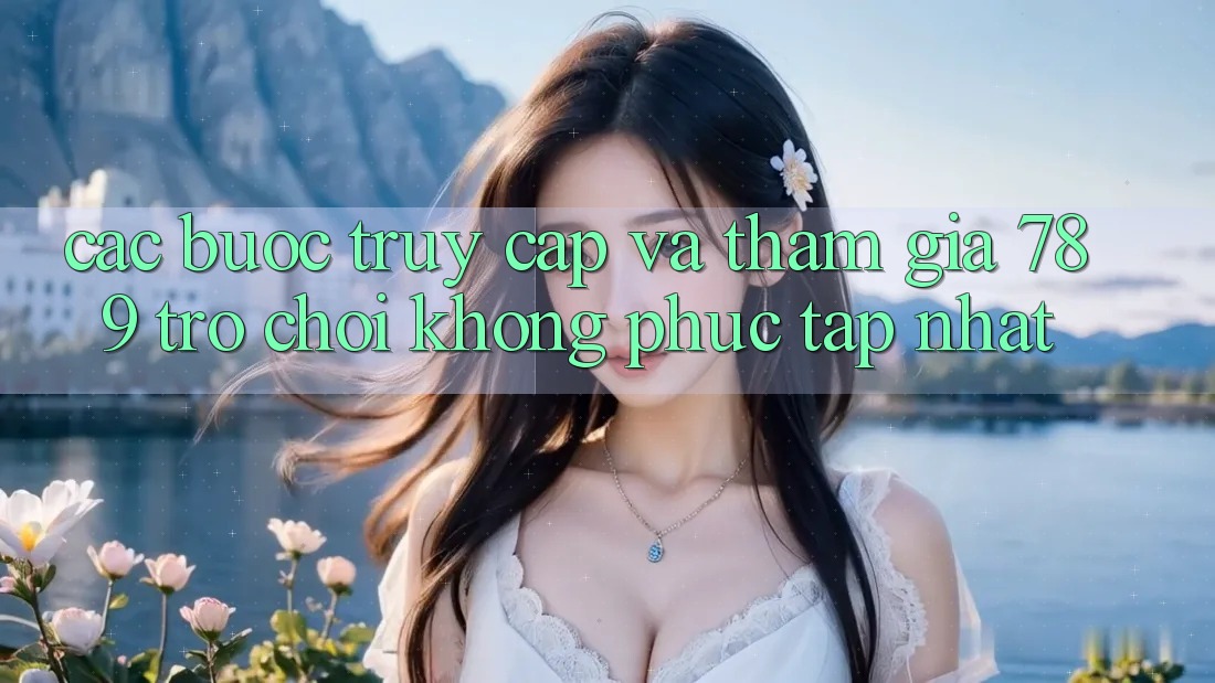 Các bước Truy Cập Và Tham Gia 789 Trò chơi Không phức tạp Nhất Các bước Truy Cập Và Tham Gia 789 Trò chơi Không phức tạp Nhất