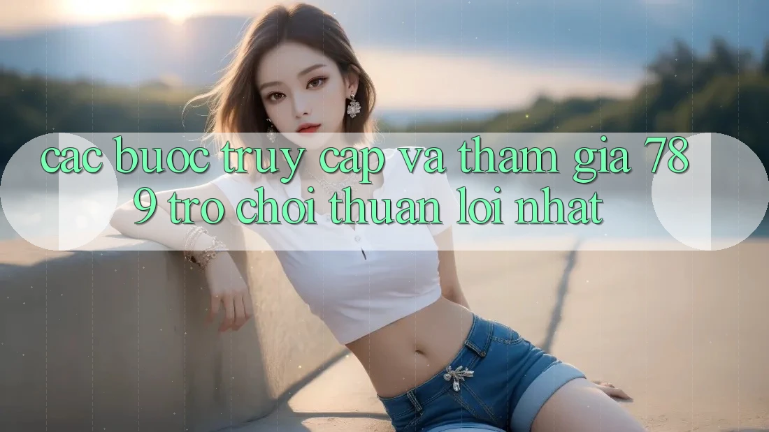 Các bước Truy Cập Và Tham Gia 789 Trò chơi Thuận lợi Nhất