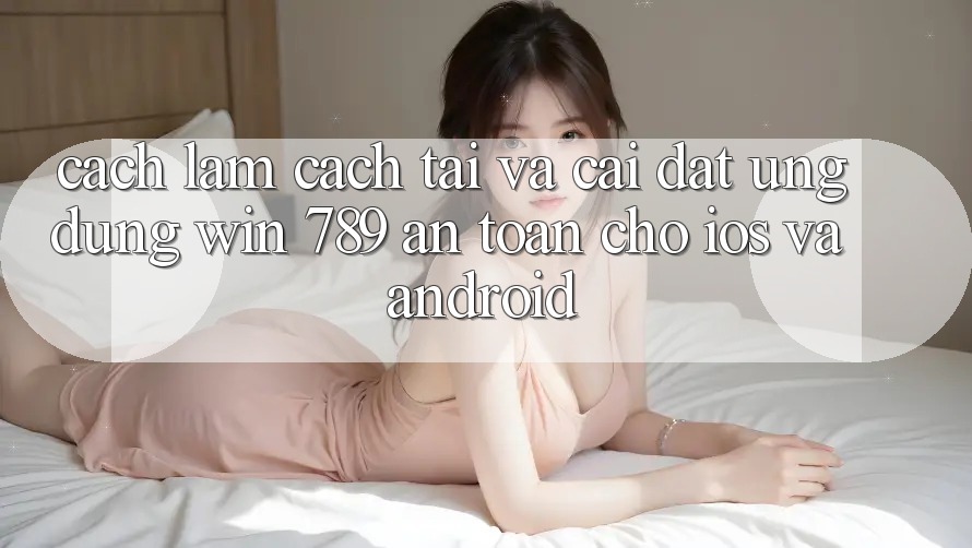 Cách làm Cách Tải Và Cài Đặt Ứng Dụng Win 789 An Toàn Cho iOS Và Android