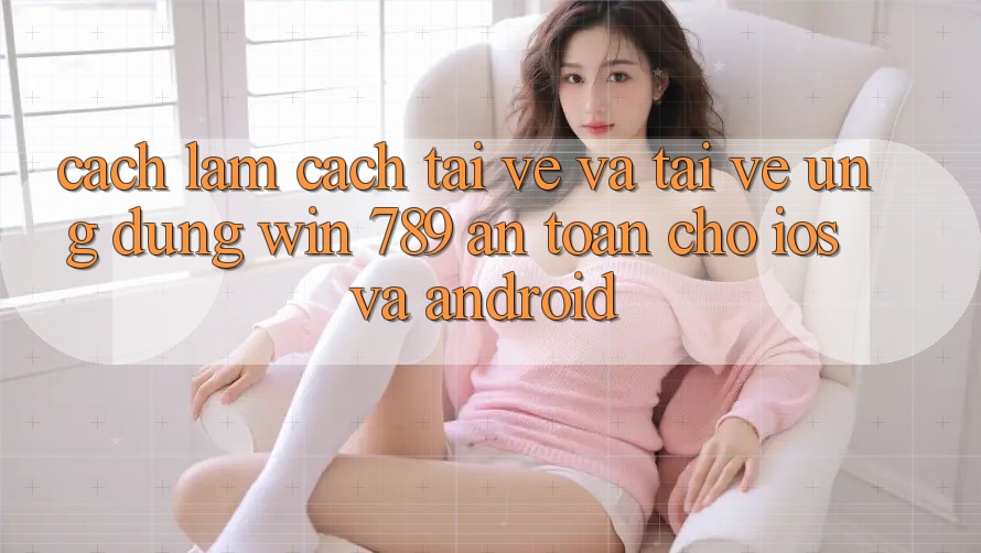 Cách làm Cách Tải về Và Tải về Ứng Dụng Win 789 An Toàn Cho iOS Và Android Cách làm Cách Tải về Và Tải về Ứng Dụng Win 789 An Toàn Cho iOS Và Android
