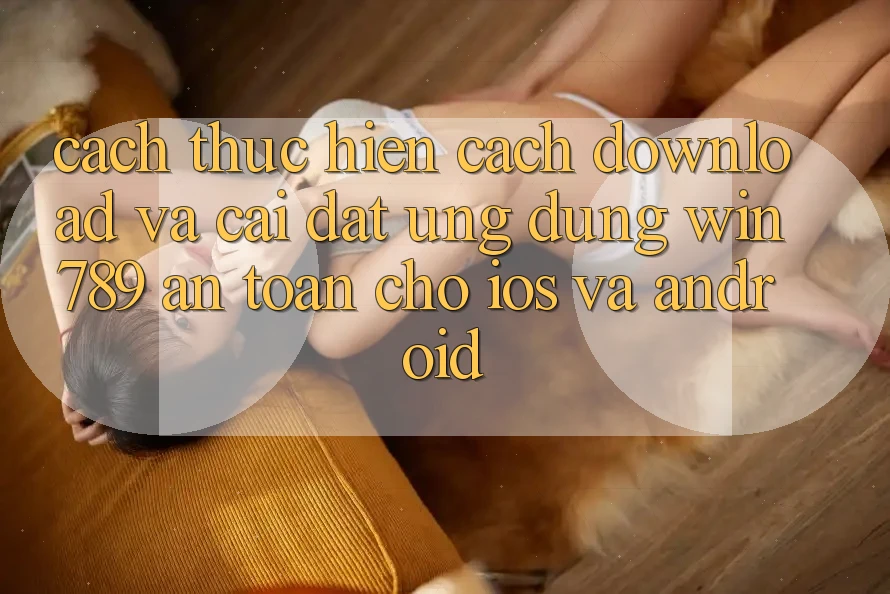 Cách thực hiện Cách Download Và Cài Đặt Ứng Dụng Win 789 An Toàn Cho iOS Và Android Cách thực hiện Cách Download Và Cài Đặt Ứng Dụng Win 789 An Toàn Cho iOS Và Android