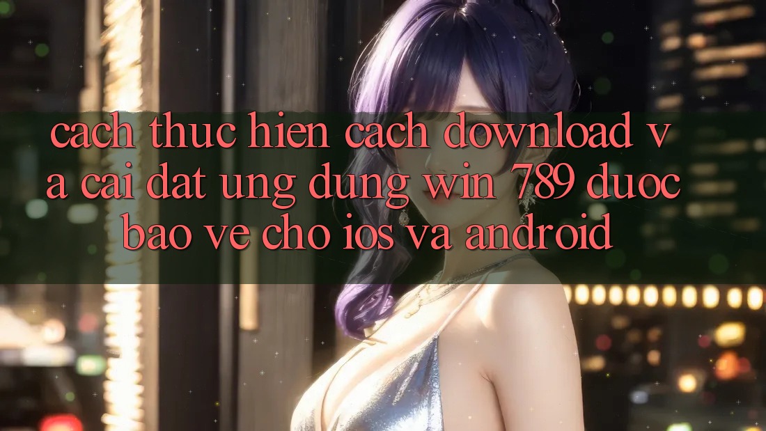 Cách thực hiện Cách Download Và Cài Đặt Ứng dụng Win 789 Được bảo vệ Cho iOS Và Android Cách thực hiện Cách Download Và Cài Đặt Ứng dụng Win 789 Được bảo vệ Cho iOS Và Android