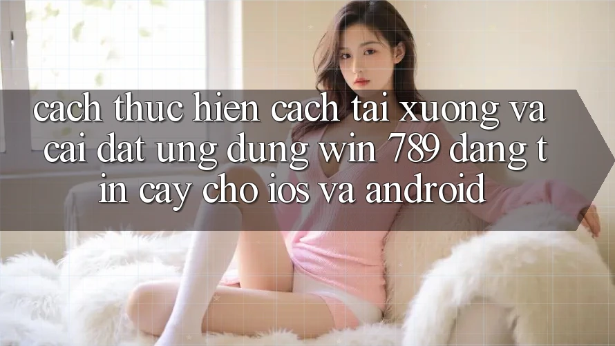 Cách thực hiện Cách Tải xuống Và Cài Đặt Ứng Dụng Win 789 Đáng tin cậy Cho iOS Và Android Cách thực hiện Cách Tải xuống Và Cài Đặt Ứng Dụng Win 789 Đáng tin cậy Cho iOS Và Android