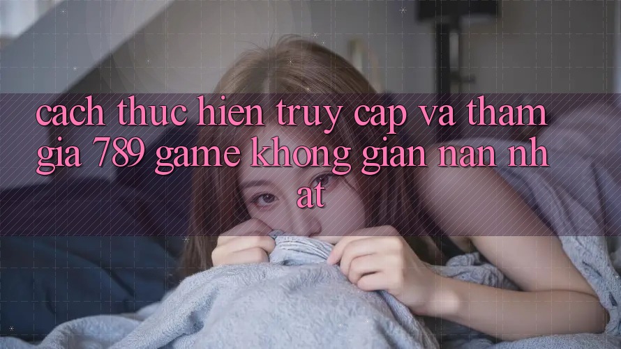 Cách thực hiện Truy Cập Và Tham Gia 789 Game Không gian nan Nhất Cách thực hiện Truy Cập Và Tham Gia 789 Game Không gian nan Nhất