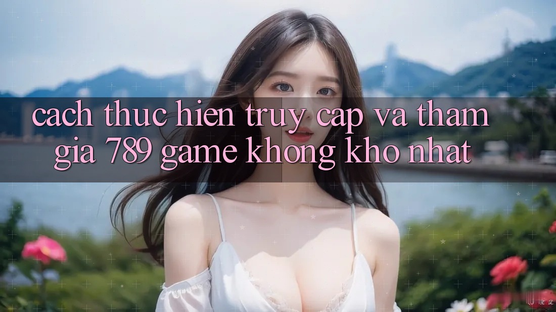 Cách thực hiện Truy Cập Và Tham Gia 789 Game Không khó Nhất Cách thực hiện Truy Cập Và Tham Gia 789 Game Không khó Nhất