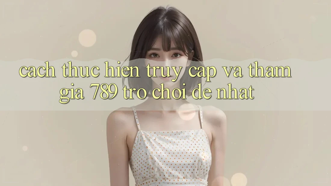 Cách thực hiện Truy Cập Và Tham Gia 789 Trò chơi Dễ Nhất