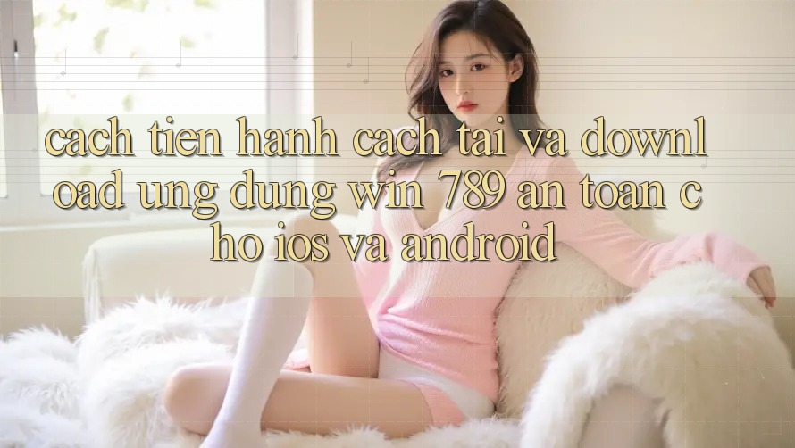 Cách tiến hành Cách Tải Và Download Ứng Dụng Win 789 An Toàn Cho iOS Và Android