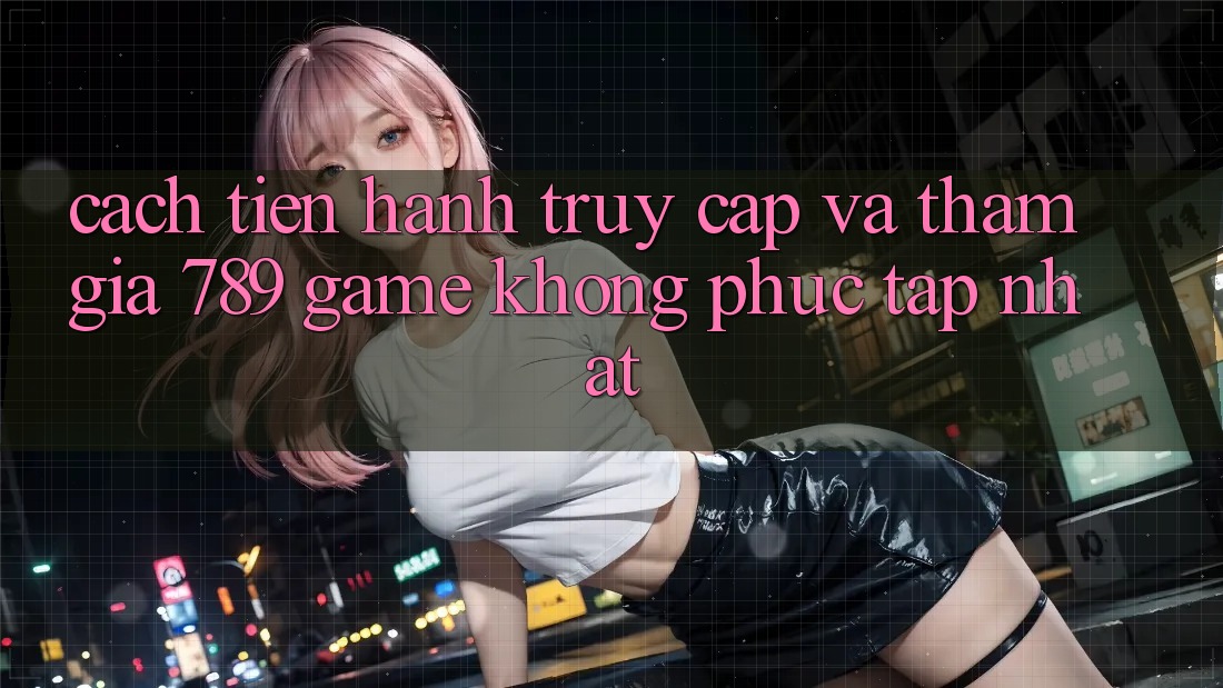 Cách tiến hành Truy Cập Và Tham Gia 789 Game Không phức tạp Nhất