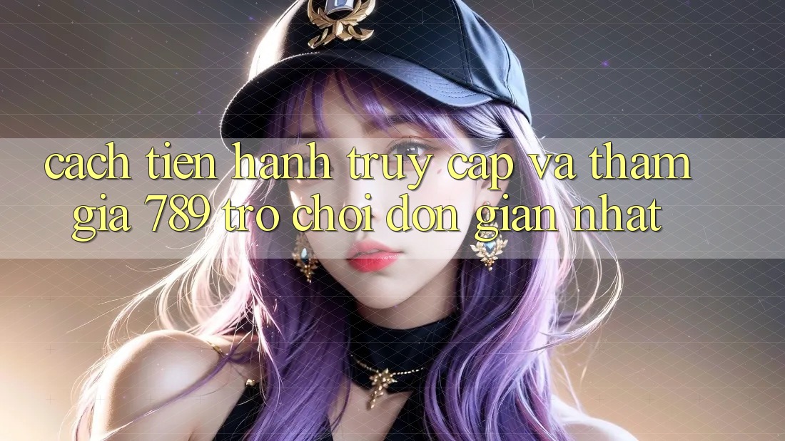 Cách tiến hành Truy Cập Và Tham Gia 789 Trò chơi Đơn giản Nhất