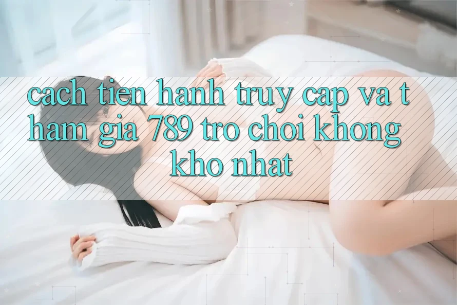 Cách tiến hành Truy Cập Và Tham Gia 789 Trò chơi Không khó Nhất Cách tiến hành Truy Cập Và Tham Gia 789 Trò chơi Không khó Nhất