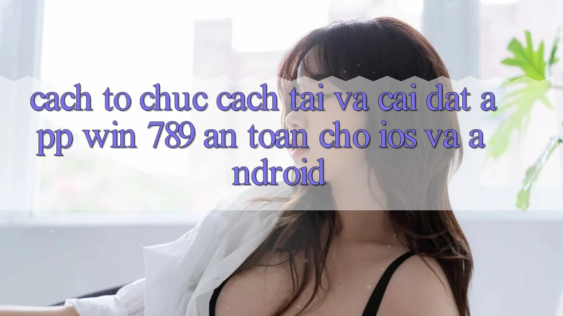 Cách tổ chức Cách Tải Và Cài Đặt App Win 789 An Toàn Cho iOS Và Android Cách tổ chức Cách Tải Và Cài Đặt App Win 789 An Toàn Cho iOS Và Android