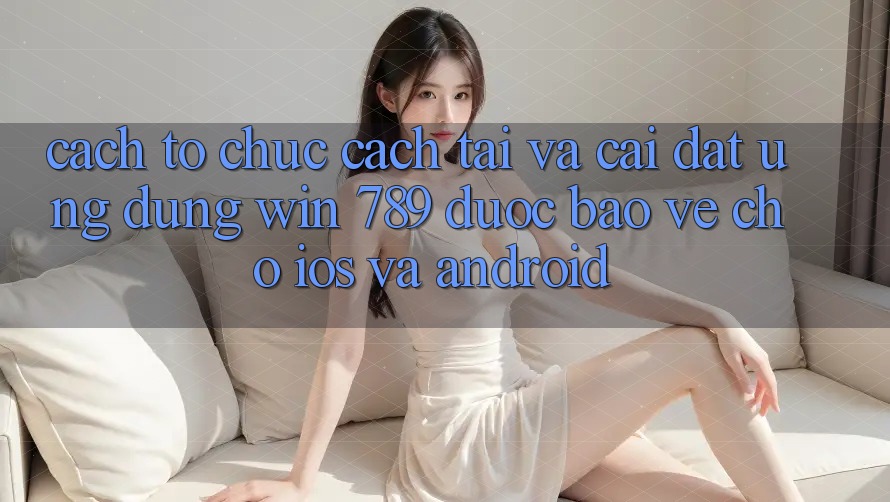 Cách tổ chức Cách Tải Và Cài Đặt Ứng Dụng Win 789 Được bảo vệ Cho iOS Và Android Cách tổ chức Cách Tải Và Cài Đặt Ứng Dụng Win 789 Được bảo vệ Cho iOS Và Android