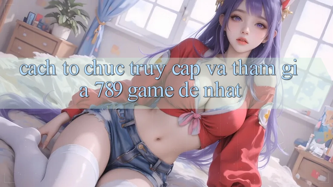 Cách tổ chức Truy Cập Và Tham Gia 789 Game Dễ Nhất