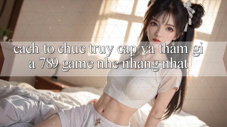 Cách tổ chức Truy Cập Và Tham Gia 789 Game Nhẹ nhàng Nhất Cách tổ chức Truy Cập Và Tham Gia 789 Game Nhẹ nhàng Nhất