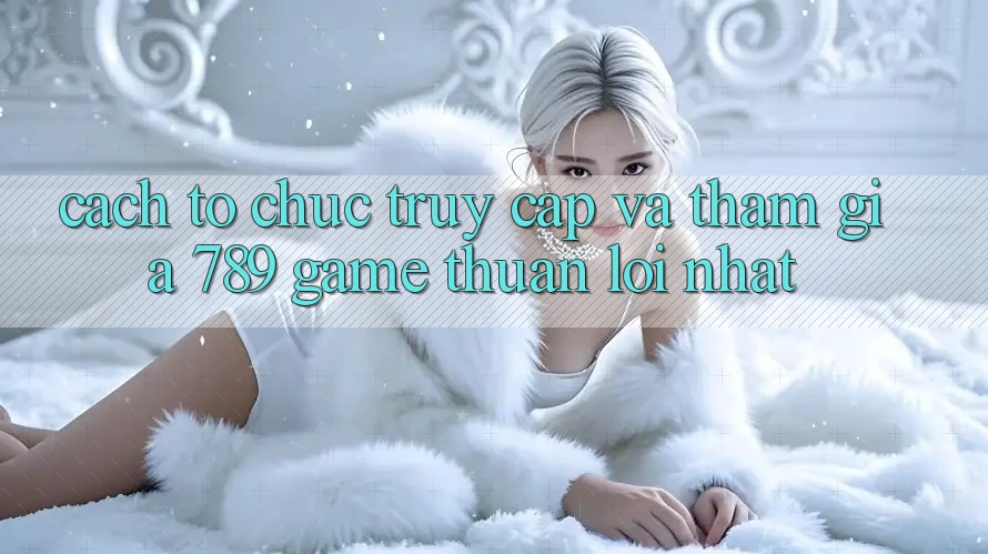 Cách tổ chức Truy Cập Và Tham Gia 789 Game Thuận lợi Nhất Cách tổ chức Truy Cập Và Tham Gia 789 Game Thuận lợi Nhất