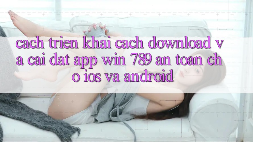 Cách triển khai Cách Download Và Cài Đặt App Win 789 An Toàn Cho iOS Và Android Cách triển khai Cách Download Và Cài Đặt App Win 789 An Toàn Cho iOS Và Android