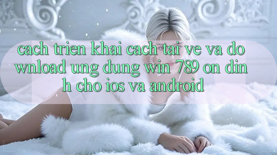 Cách triển khai Cách Tải về Và Download Ứng Dụng Win 789 Ổn định Cho iOS Và Android