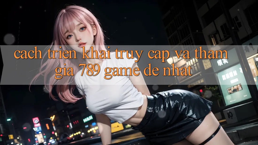 Cách triển khai Truy Cập Và Tham Gia 789 Game Dễ Nhất Cách triển khai Truy Cập Và Tham Gia 789 Game Dễ Nhất