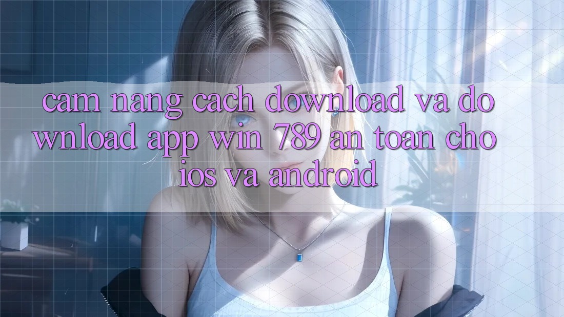 Cẩm nang Cách Download Và Download App Win 789 An Toàn Cho iOS Và Android