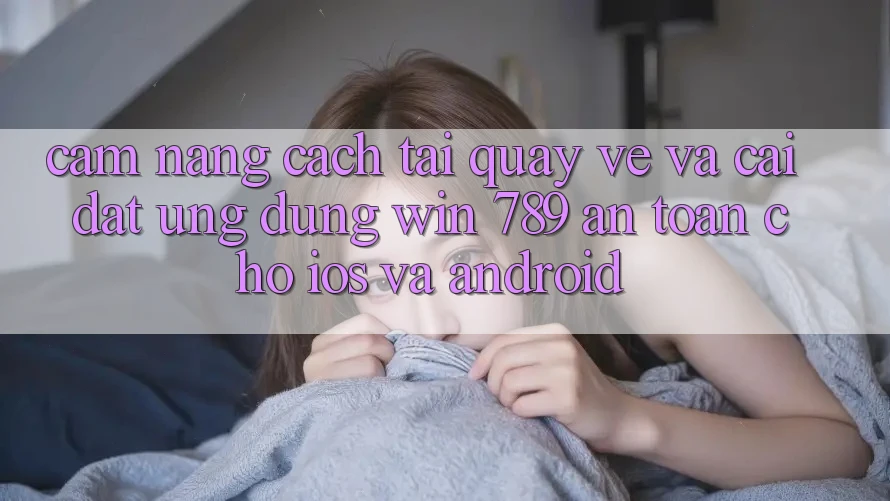 Cẩm nang Cách Tải quay về Và Cài Đặt Ứng Dụng Win 789 An toàn Cho iOS Và Android