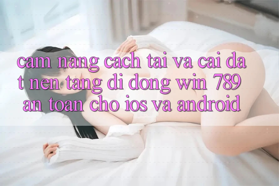 Cẩm nang Cách Tải Và Cài Đặt Nền tảng di động Win 789 An Toàn Cho iOS Và Android