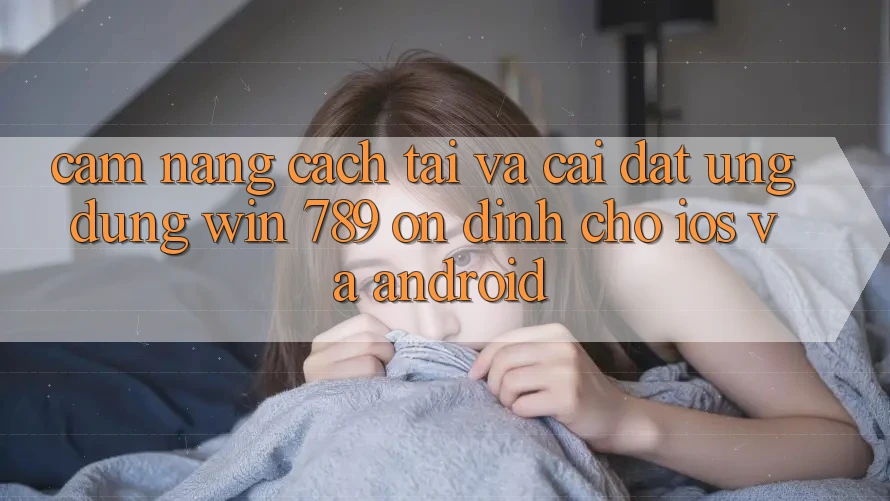Cẩm nang Cách Tải Và Cài Đặt Ứng Dụng Win 789 Ổn định Cho iOS Và Android