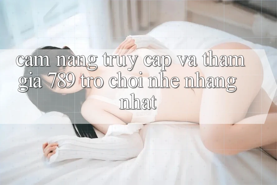 Cẩm nang Truy Cập Và Tham Gia 789 Trò chơi Nhẹ nhàng Nhất Cẩm nang Truy Cập Và Tham Gia 789 Trò chơi Nhẹ nhàng Nhất