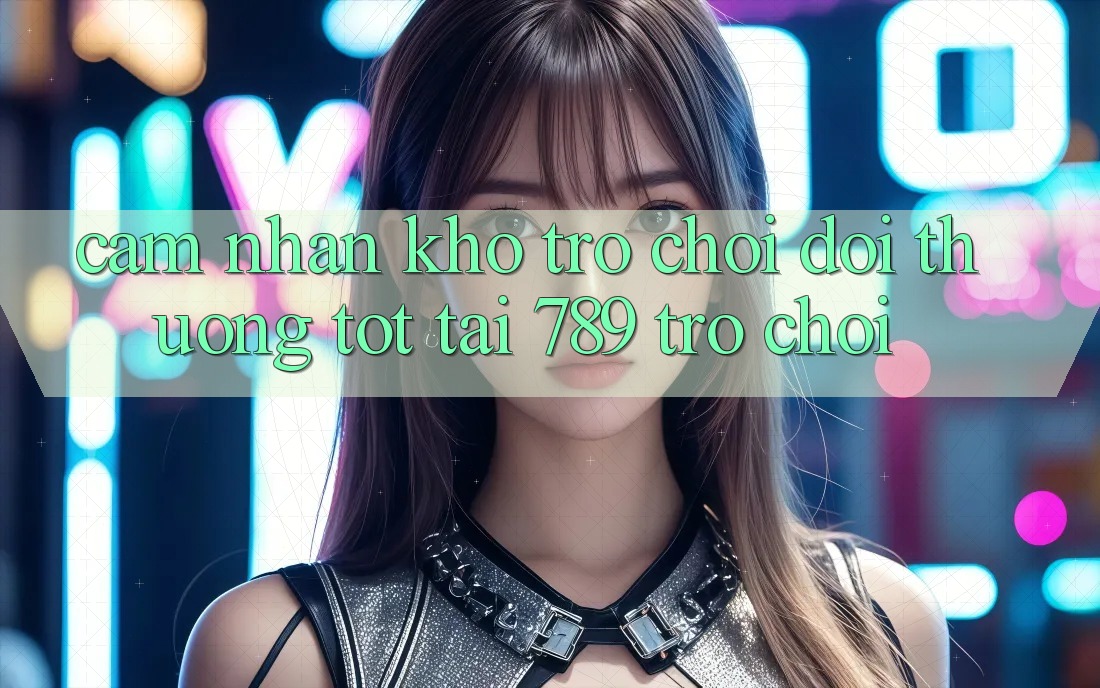Cảm nhận Kho Trò chơi Đổi Thưởng Tốt Tại 789 Trò chơi
