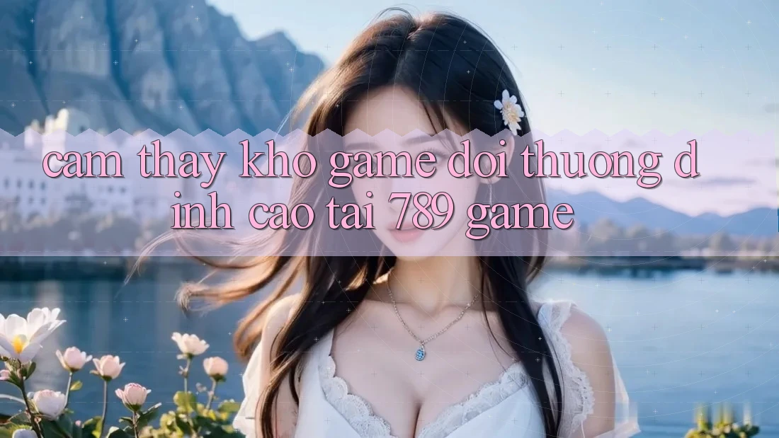 Cảm thấy Kho Game Đổi Thưởng Đỉnh Cao Tại 789 Game Cảm thấy Kho Game Đổi Thưởng Đỉnh Cao Tại 789 Game