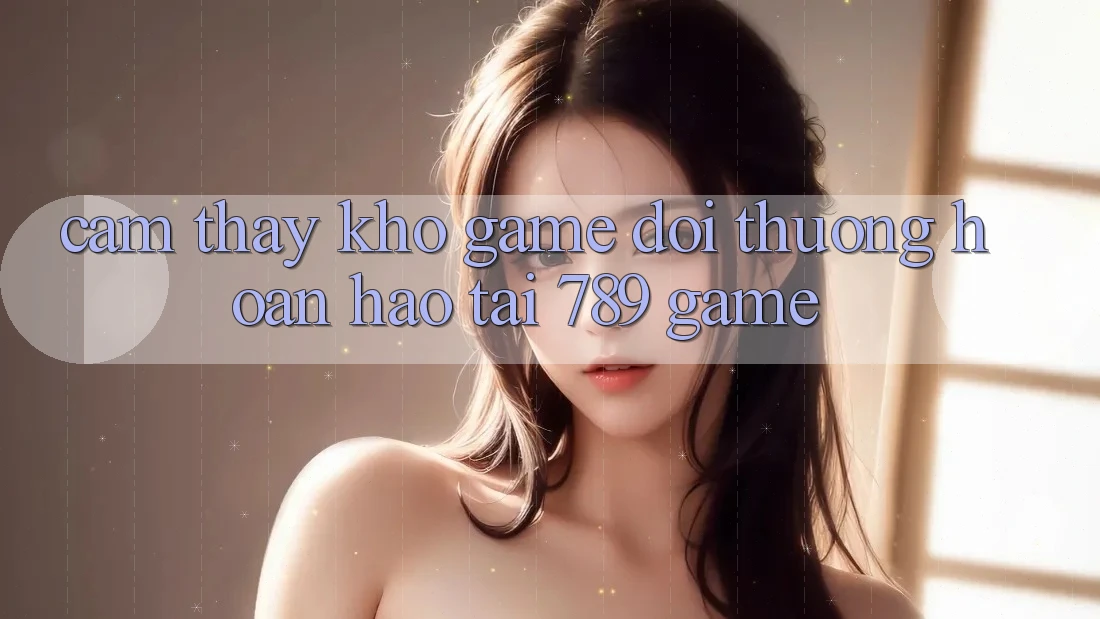 Cảm thấy Kho Game Đổi Thưởng Hoàn hảo Tại 789 Game