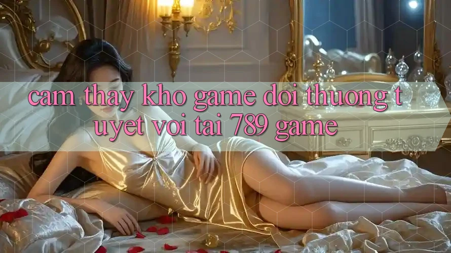 Cảm thấy Kho Game Đổi Thưởng Tuyệt vời Tại 789 Game Cảm thấy Kho Game Đổi Thưởng Tuyệt vời Tại 789 Game