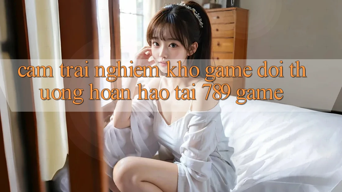 Cảm trải nghiệm Kho Game Đổi Thưởng Hoàn hảo Tại 789 Game Cảm trải nghiệm Kho Game Đổi Thưởng Hoàn hảo Tại 789 Game
