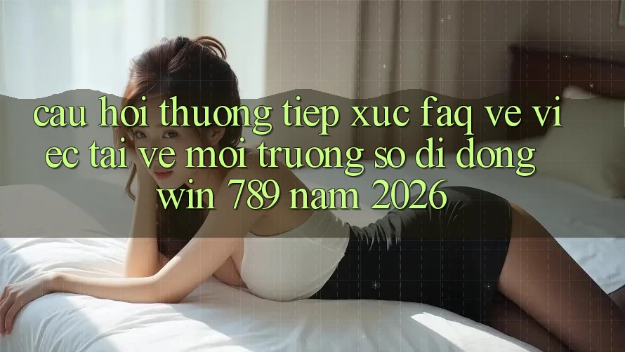 Câu Hỏi Thường Tiếp xúc (FAQ) Về Việc Tải về Môi trường số di động Win 789 Năm 2026