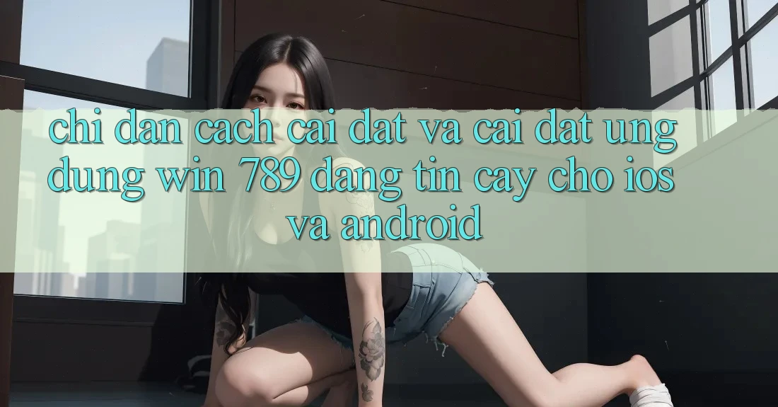 Chỉ dẫn Cách Cài đặt Và Cài Đặt Ứng Dụng Win 789 Đáng tin cậy Cho iOS Và Android