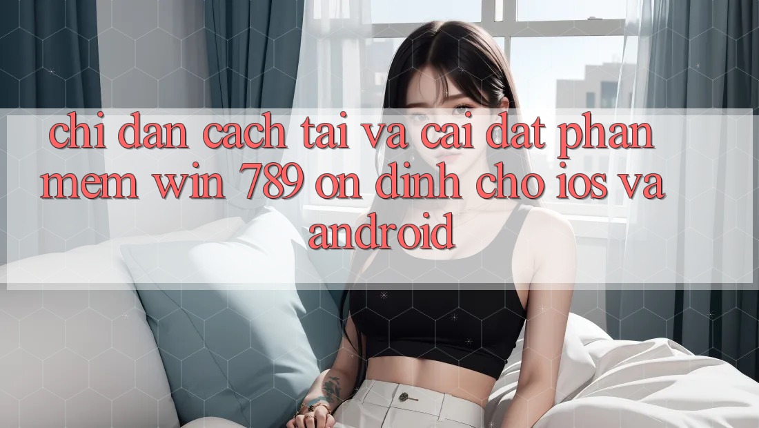 Chỉ dẫn Cách Tải Và Cài Đặt Phần mềm Win 789 Ổn định Cho iOS Và Android