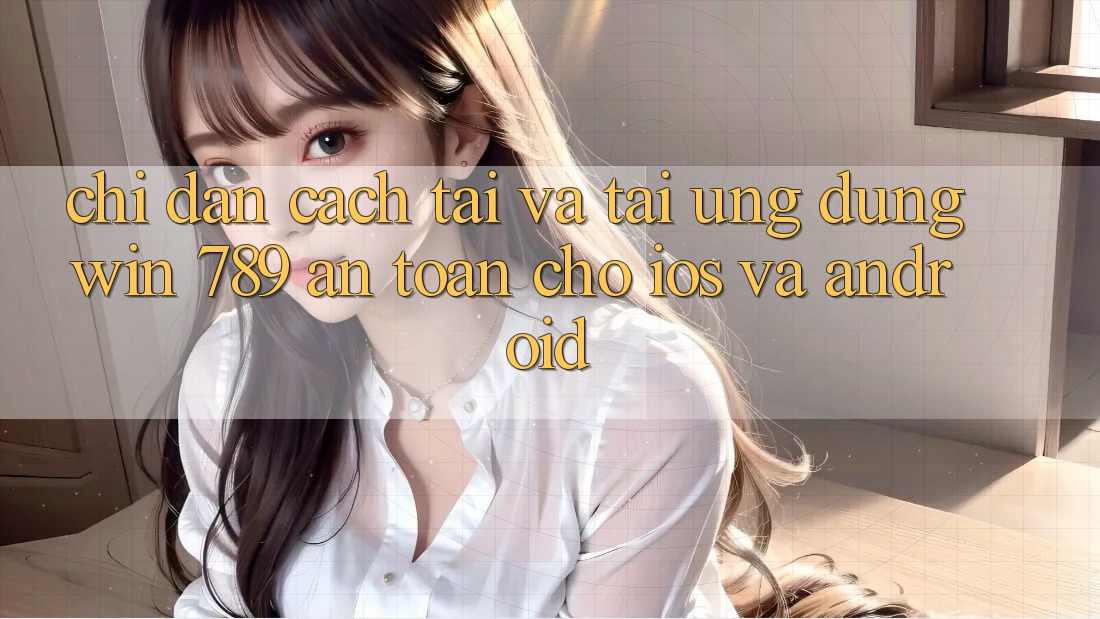 Chỉ dẫn Cách Tải Và Tải Ứng Dụng Win 789 An Toàn Cho iOS Và Android