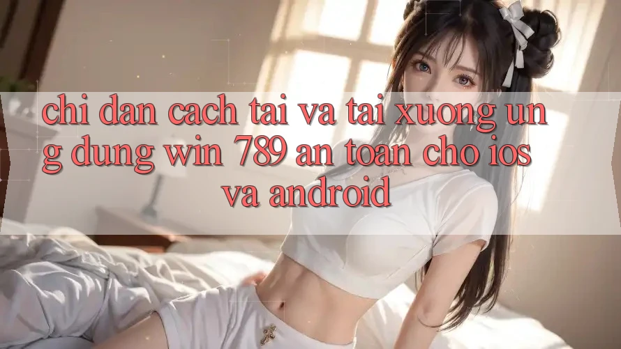 Chỉ dẫn Cách Tải Và Tải xuống Ứng Dụng Win 789 An Toàn Cho iOS Và Android